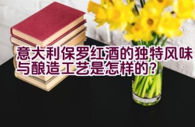 “意大利保罗红酒的独特风味与酿造工艺是怎样的？”