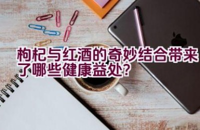 枸杞与红酒的奇妙结合带来了哪些健康益处？