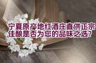 宁夏原产地红酒庄直供正宗佳酿是否为您的品味之选？